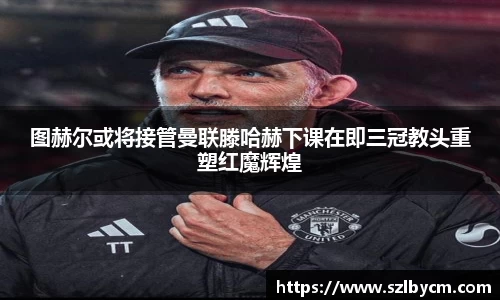 图赫尔或将接管曼联滕哈赫下课在即三冠教头重塑红魔辉煌